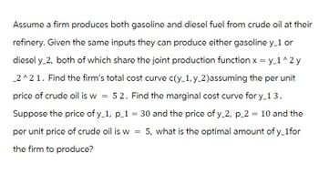 Assume a firm produces both gasoline and diesel fuel from crude oil at their
refinery. Given the same inputs they can produce either gasoline y_1 or
diesel y_2, both of which share the joint production function x = y_1^2y
_2^2 1. Find the firm's total cost curve c(y_1, y_2) assuming the per unit
price of crude oil is w = 52. Find the marginal cost curve for y_1 3.
Suppose the price of y_1, p_1 = 30 and the price of y_2, p_2 = 10 and the
per unit price of crude oil is w 5, what is the optimal amount of y_1for
the firm to produce?