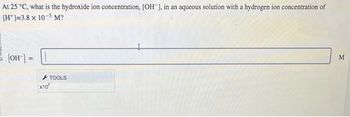 At 25 °C, what is the hydroxide ion concentration, [OH-], in an aqueous solution with a hydrogen ion concentration of
[H]=3.8 x 10-5 M?
= [OH-] =
x10
TOOLS
M