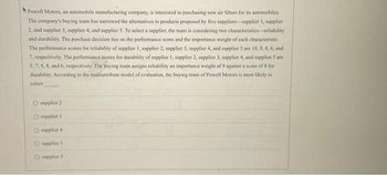 Powell Motors, an automobile manufacturing company, is interested in purchasing new air filters for its automobiles.
The company's buying team has narrowed the alternatives to products proposed by five suppliers-supplier 1, supplier
2, and supplier 3, supplier 4, and supplier 5. To select a supplier, the team is considering two characteristics-reliability
and durability. The purchase decision lies on the performance score and the importance weight of each characteristic.
The performance scores for reliability of supplier 1, supplier 2, supplier 3, supplier 4, and supplier 5 are 10, 9, 8, 6, and
7. respectively. The performance scores for durability of supplier 1, supplier 2, supplier 3, supplier 4, and supplier 5 are
5, 7, 8, 8, and 6, respectively. The buying team assigns reliability an importance weight of 9 against a score of 8 for
durability. According to the multiattribute model of evaluation, the buying team of Powell Motors is most likely to
select
O supplier 2
O supplier 1
O supplier 4
O supplier 5.
O supplier 3