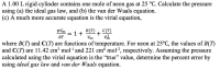 A 1.00 L rigid cylinder contains one mole of neon gas at 25 °C. Calculate the pressure
using (a) the ideal gas law, and (b) the van der Waals equation.
(c) A much more accurate equation is the virial equation,
B(T)
1+
+
Vm
p/m
C(T)
RT
where B(T) and C(T) are functions of temperature. For neon at 25°C, the values of B(T)
and C(T) are 11.42 cm3 mol-1 and 221 cm mol-2, respectively. Assuming the pressure
calculated using the virial equation is the "true" value, determine the percent error by
using ideal gas law and van der Waals equation.
