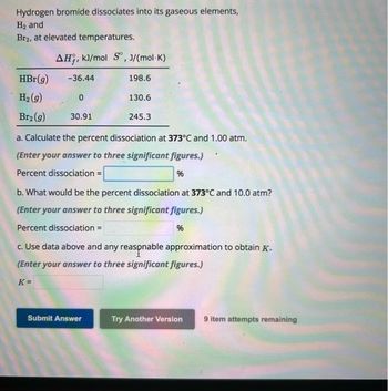 Hydrogen bromide dissociates into its gaseous elements,
H₂ and
Br2, at elevated temperatures.
HBr(g)
H₂(g)
Br₂(g)
AH, kJ/mol S, J/(mol-K)
-36.44
0
30.91
198.6
130.6
245.3
a. Calculate the percent dissociation at 373°C and 1.00 atm.
(Enter your answer to three significant figures.)
Percent dissociation =
%
Submit Answer
b. What would be the percent dissociation at 373°C and 10.0 atm?
(Enter your answer to three significant figures.)
Percent dissociation =
%
c. Use data above and any reasonable approximation to obtain K.
(Enter your answer to three significant figures.)
K=
Try Another Version
9 item attempts remaining