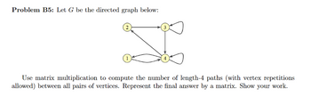 Problem B5: Let G be the directed graph below:
I
Use matrix multiplication to compute the number of length-4 paths (with vertex repetitions
allowed) between all pairs of vertices. Represent the final answer by a matrix. Show your work.