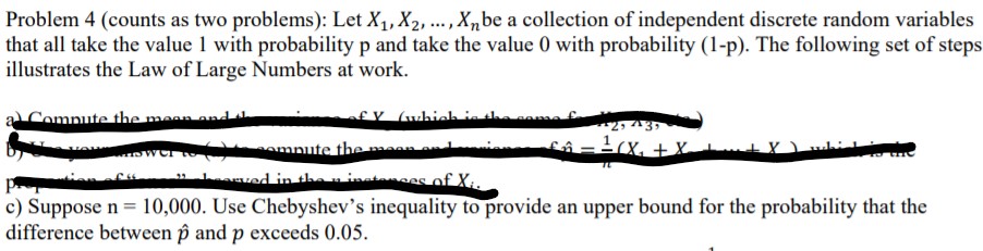 Problem 4 (counts as two problems): Let X1, X2, ., X„be a collection of independent discrete random variables
that all take the value 1 with probability p and take the value 0 with probability (1-p). The following set of steps
illustrates the Law of Large Numbers at work.
Compute the mean and
fV (which in
fô-tcx, +x
omnute themaan n
ved in theninatnses of X..
c) Suppose n = 10,000. Use Chebyshev's inequality to provide an upper bound for the probability that the
difference between p and p exceeds 0.05.
