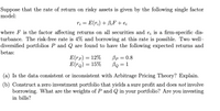 Suppose that the rate of return on risky assets is given by the following single factor
model:
ri = E(r;) + BiF + e;
where F is the factor affecting returns on all securities and e; is a firm-specific dis-
turbance. The risk-free rate is 4% and borrowing at this rate is possible. Two well-
diversified portfolios P and Q are found to have the following expected returns and
betas:
Bp = 0.8
Bo = 1
E(гр) — 12%
E(rq) = 15%
(a) Is the data consistent or inconsistent with Arbitrage Pricing Theory? Explain.
(b) Construct a zero investment portfolio that yields a sure profit and does not involve
borrowing. What are the weights of P and Q in your portfolio? Are you investing
in bills?
