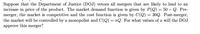 Suppose that the Department of Justice (DOJ) vetoes all mergers that are likely to lead to an
increase in price of the product. The market demand function is given by P(Q) = 50 – Q. Pre-
merger, the market is competitive and the cost function is given by C(Q) = 30Q. Post-merger,
the market will be controlled by a monopolist and C(Q) = xQ. For what values of x will the DOJ
approve this merger?
