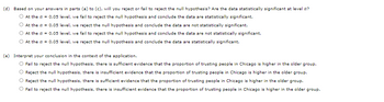 (d) Based on your answers in parts (a) to (c), will you reject or fail to reject the null hypothesis? Are the data statistically significant at level a?
At the a = 0.05 level, we fail to reject the null hypothesis and conclude the data are statistically significant.
At the a = 0.05 level, we reject the null hypothesis and conclude the data are not statistically significant.
At the a = 0.05 level, we fail to reject the null hypothesis and conclude the data are not statistically significant.
At the a = 0.05 level, we reject the null hypothesis and conclude the data are statistically significant.
(e) Interpret your conclusion in the context of the application.
O Fail to reject the null hypothesis, there is sufficient evidence that the proportion of trusting people in Chicago is higher in the older group.
Reject the null hypothesis, there is insufficient evidence that the proportion of trusting people in Chicago is higher in the older group.
Reject the null hypothesis, there is sufficient evidence that the proportion of trusting people in Chicago is higher in the older group.
Fail to reject the null hypothesis, there is insufficient evidence that the proportion of trusting people in Chicago is higher in the older group.