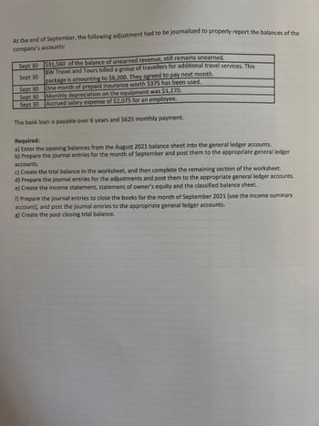 At the end of September, the following adjustment had to be journalized to properly report the balances of the
company's accounts:
Sept 30
$31,560 of the balance of unearned revenue, still remains unearned.
Sept 30
BW Travel and Tours billed a group of travellers for additonal travel services. This
package is amounting to $8,200. They agreed to pay next month.
One month of prepaid insurance worth $375 has been used.
Sept 30
Sept 30
Monthly depreciation on the equipment was $1,270.
Sept 30 Accrued salary expense of $2,075 for an employee.
The bank loan is payable over 6 years and $625 monthly payment.
Required:
a) Enter the opening balances from the August 2021 balance sheet into the general ledger accounts.
b) Prepare the journal entries for the month of September and post them to the appropriate general ledger
accounts.
c) Create the trial balance in the worksheet, and then complete the remaining section of the worksheet.
d) Prepare the journal entries for the adjustments and post them to the appropriate general ledger accounts.
e) Create the income statement, statement of owner's equity and the classified balance sheet.
f) Prepare the journal entries to close the books for the month of September 2021 (use the income summary
account), and post the journal entries to the appropriate general ledger accounts.
g) Create the post-closing trial balance.