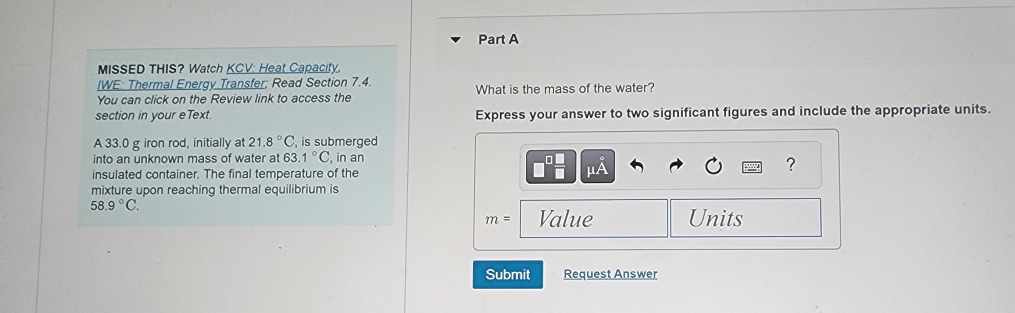 MISSED THIS? Watch KCV: Heat Capacity,
IWE: Thermal Energy Transfer; Read Section 7.4.
You can click on the Review link to access the
section in your e Text.
A 33.0 g iron rod, initially at 21.8 °C, is submerged
into an unknown mass of water at 63.1 °C, in an
insulated container. The final temperature of the
mixture upon reaching thermal equilibrium is
58.9 °C.
Part A
What is the mass of the water?
Express your answer to two significant figures and include the appropriate units.
m =
Submit
P9 HÅ
Value
Request Answer
Units
?