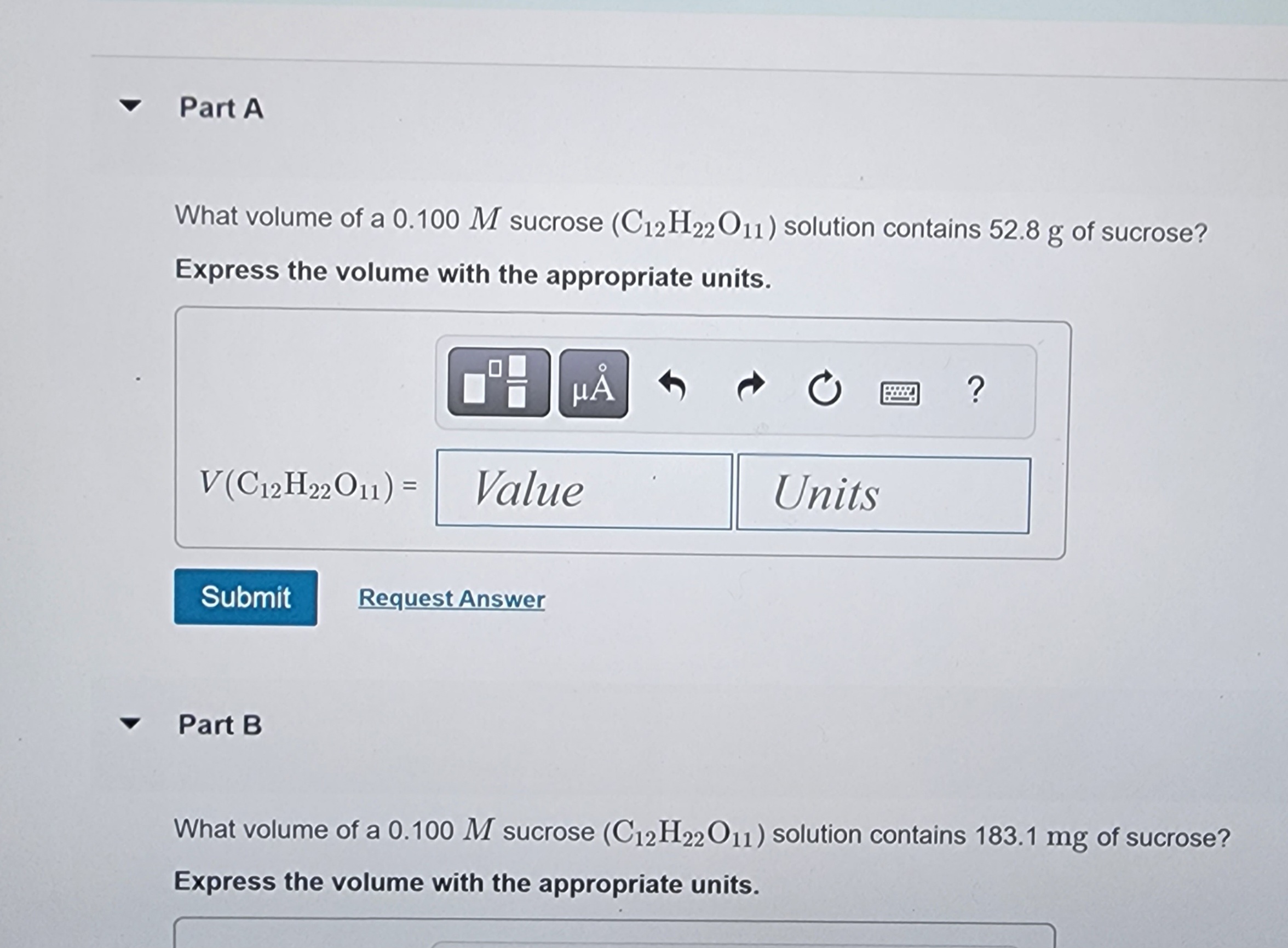 Part A
What volume of a 0.100 M sucrose (C12H22O11) solution contains 52.8 g of sucrose?
Express the volume with the appropriate units.
μÅ
V(C12H22O11) = Value
Submit
Part B
Request Answer
C
Units
?
What volume of a 0.100 M sucrose (C12H22O11) solution contains 183.1 mg of sucrose?
Express the volume with the appropriate units.