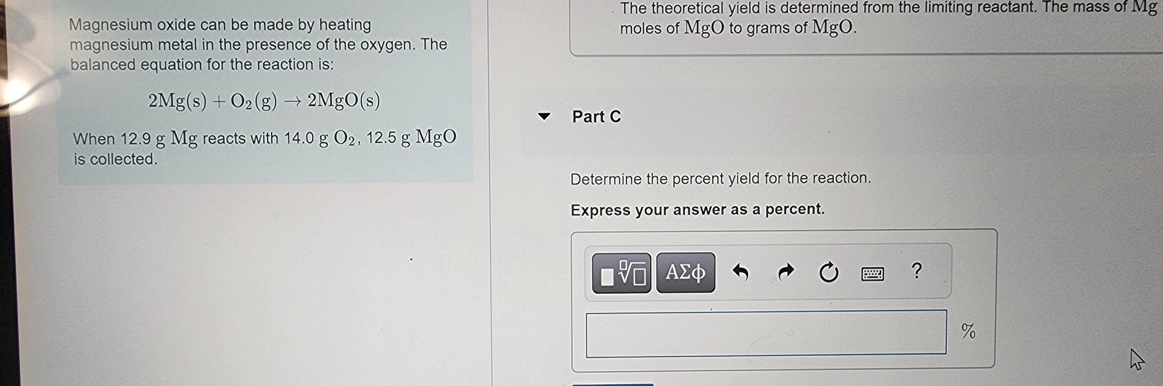 Magnesium oxide can be made by heating
magnesium metal in the presence of the oxygen. The
balanced equation for the reaction is:
2Mg(s) + O2(g) → 2MgO(s)
When 12.9 g Mg reacts with 14.0 g O2, 12.5 g MgO
is collected.
The theoretical yield is determined from the limiting reactant. The mass of Mg
moles of MgO to grams of MgO.
- Part C
Determine the percent yield for the reaction.
Express your answer as a percent.
[ΨΕΙ ΑΣΦ
Ú
?
%
2