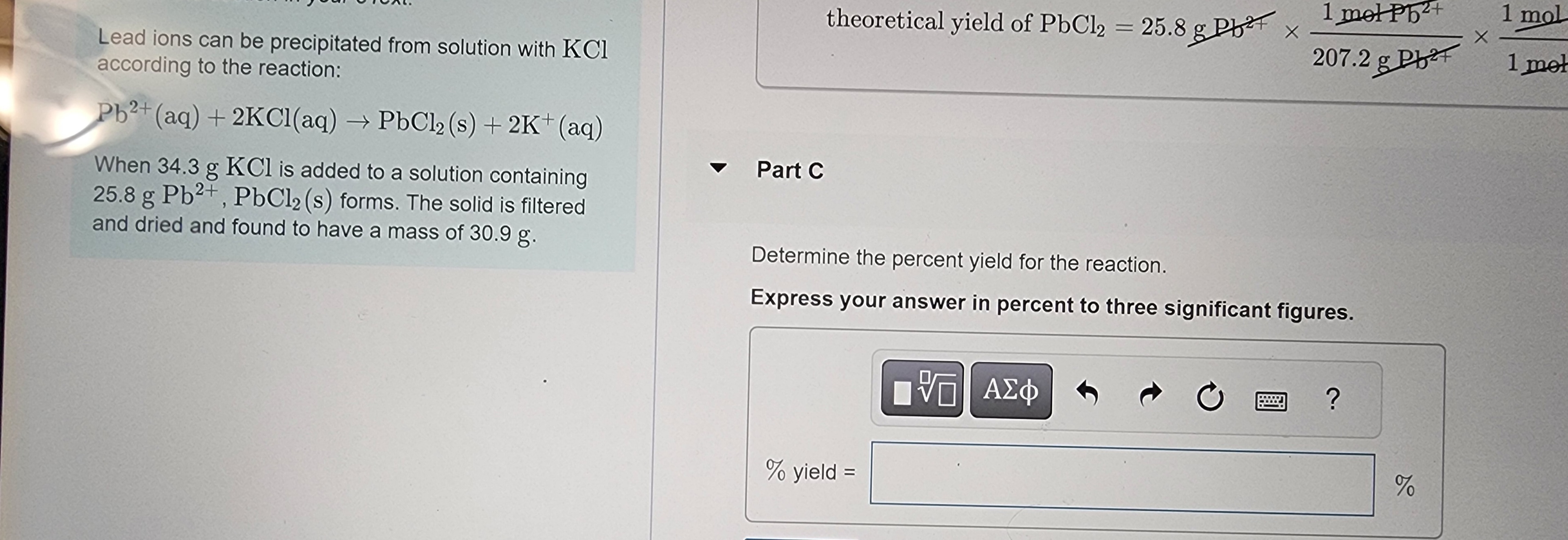 ### Precipitation of Lead Ions

Lead ions can be precipitated from a solution with KCl according to the reaction:

\[ \text{Pb}^{2+} \text{(aq)} + 2\text{KCl(aq)} \rightarrow \text{PbCl}_2 \text{(s)} + 2\text{K}^+ \text{(aq)} \]

### Reaction Details

When 34.3 g of KCl is added to a solution containing 25.8 g of \(\text{Pb}^{2+}\), PbCl₂(s) forms. The solid is filtered and dried, and it is found to have a mass of 30.9 g.

### Calculating Percent Yield

**Part C: Determine the percent yield for the reaction.**

Express your answer in percent to three significant figures.

#### Formula for Percent Yield

\[ \text{Percent Yield} = \left( \frac{\text{Actual Yield}}{\text{Theoretical Yield}} \right) \times 100 \]

#### Given Data

- Actual Yield: 30.9 g
- **Theoretical Yield** (provided above): 25.8 g

**Calculation:**

1. **Identify the masses of reagents and products:**
  - Actual yield of PbCl₂(s): 30.9 g
  - Theoretical yield of PbCl₂(s): 25.8 g

2. **Determine the percent yield:**
  \[
  \text{Percent Yield} = \left( \frac{30.9 \, \text{g}}{25.8 \, \text{g}} \right) \times 100 \approx 119.77\%
  \]

3. **Round to three significant figures:**
  \[
  \text{Percent Yield} \approx 119.8\%
  \]

**Inputs for Calculation:**

\[
\text{\% yield} = \boxed{ \quad } \%
\]