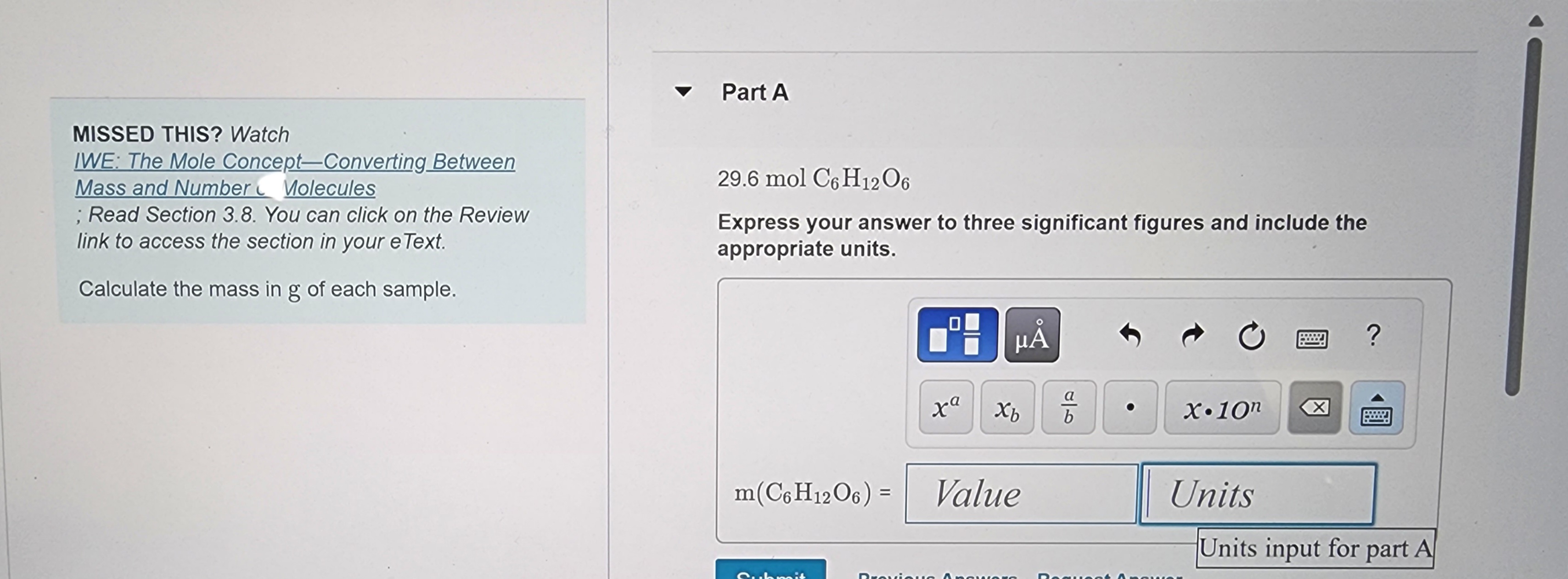 MISSED THIS? Watch
IWE: The Mole Concept-Converting Between
Mass and Number Molecules
; Read Section 3.8. You can click on the Review
link to access the section in your e Text.
Calculate the mass in g of each sample.
Part A
29.6 mol C6H12O6
Express your answer to three significant figures and include the
appropriate units.
xa
Submit
μÅ
Xb
m(C6H12O6) = Value
Previous Answer
b
Reque
Ć
X.10n
Units
X
?
Units input for part A