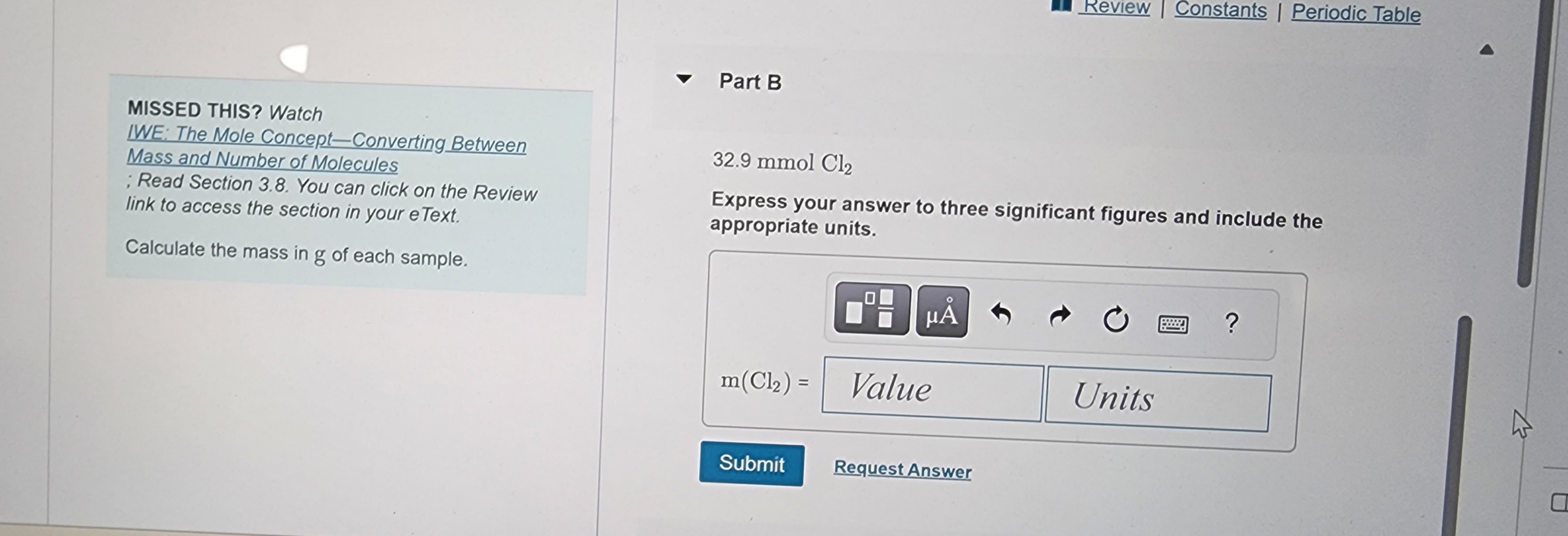 ### Mole Concept and Mass Calculation

#### Part B:

**32.9 mmol Cl₂**

**Problem Statement:**
Express your answer to three significant figures and include the appropriate units.

**Calculate the mass in grams (g) of each sample:**

**Formula:**
\[ \text{m(Cl₂)} = \text{Value in } \, \text{Units} \]

**Input Fields:**
- **Value** (input your calculated value here)
- **Units** (specify the units of your answer here)

**Action Buttons:**
- **Submit** - Click to submit your answer.
- **Request Answer** - Click to get assistance on the problem.

---

##### Recommended Study Resources:
**If you're struggling with this problem, watch the following instructional video:**

[**IWE: The Mole Concept—Converting Between Mass and Number of Molecules**](#)

Additionally, refer to **Section 3.8** in your textbook. You can click on the Review link to access this section in your eText. 

**Note:** Understanding the mole concept and how to convert between mass and the number of molecules is crucial for solving this problem.

---

