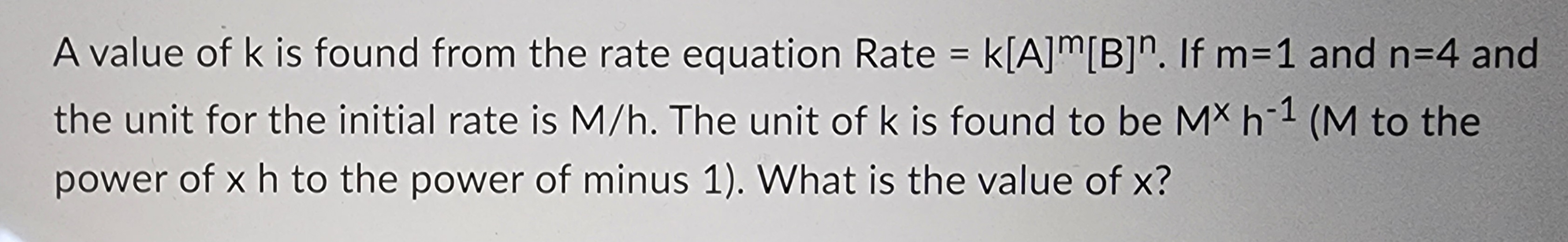 A value of k is found from the rate equation Rate = k[A]m[B]n. If m=1 and n=4 and
-1
the unit for the initial rate is M/h. The unit of k is found to be MX h-¹ (M to the
power of x h to the power of minus 1). What is the value of x?