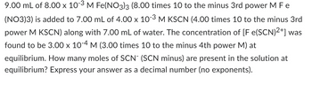 9.00 mL of 8.00 x 10-³ M Fe(NO3)3 (8.00 times 10 to the minus 3rd power M F e
(NO3)3) is added to 7.00 mL of 4.00 x 10-3 M KSCN (4.00 times 10 to the minus 3rd
power M KSCN) along with 7.00 mL of water. The concentration of [F e(SCN)2+] was
found to be 3.00 x 10-4 M (3.00 times 10 to the minus 4th power M) at
equilibrium. How many moles of SCN- (SCN minus) are present in the solution at
equilibrium? Express your answer as a decimal number (no exponents).