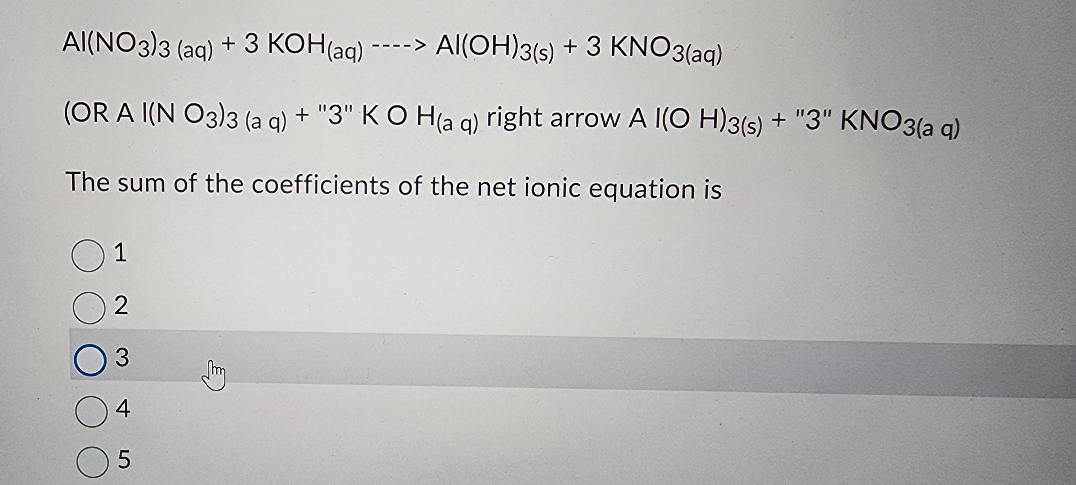 AI(NO3)3 (aq) + 3 KOH(aq) ----> Al(OH)3(s) + 3 KNO3(aq)
(OR A I(NO3)3 (aq) + "3" KOH(aq) right arrow A I(OH)3(s)
The sum of the coefficients of the net ionic equation is
01
02
O 3
04
05
(3
+ "3" KNO3(aq)