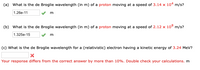 (a) What is the de Broglie wavelength (in m) of a proton moving at a speed of 3.14 x 104 m/s?
1.26e-11
m
(b) What is the de Broglie wavelength (in m) of a proton moving at a speed of 2.12 x 10® m/s?
1.325e-15
m
(c) What is the de Broglie wavelength for a (relativistic) electron having a kinetic energy of 3.24 MeV?
Your response differs from the correct answer by more than 10%. Double check your calculations. m
