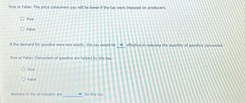 True or False: The price consumers pay will be lower if the tax were imposed on producers.
O True
O False
If the demand for gasoline were less elastic, this tax would be
True or False: Consumers of gasoline are helped by this tax.
O True
O False
Workers in the oil industry are
by this tax.
effective in reducing the quantity of gasoline consumed.