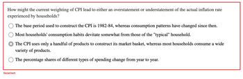 How might the current weighting of CPI lead to either an overstatement or understatement of the actual inflation rate
experienced by households?
The base period used to construct the CPI is 1982-84, whereas consumption patterns have changed since then.
Most households' consumption habits devitate somewhat from those of the "typical" household.
The CPI uses only a handful of products to construct its market basket, whereas most households consume a wide
variety of products.
The percentage shares of different types of spending change from year to year.
Incorrect