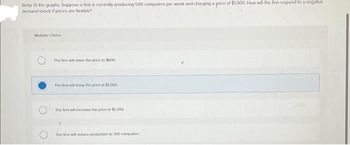 Refer to the graphs. Suppose a firm is currently producing 500 computers per week and charging a price of $1,000. How will the firm respond to a negative
demand shock if prices are flexible?
Multiple Choice
The firm will lower the price to $600
The firm will keep the price at $1.000
The firm will increase the price to $1,200
The firm will reduce production to 300 computers