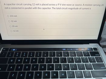 k
A capacitor circuit carrying 12 mA is placed across a 9 V sine wave ac source. A resistor carrying 20
mA is connected in parallel with the capacitor. The total circuit magnitude of current is
esc
233 mA
32 mA
O 12 MA
!
1
20 mA
Q
A
e
N
2
W
S
X
#3
3
E
D
$
4
C
R
F
%
5
V
T
G
^
6
MacBook Pro
B
Y
H
&
7
U
N
* 00
8
J
I
M
(
9
K
(
O
I
)
-O
L
<>
P
:
;
A
+ 11
{
[
=
11
I
delete
return