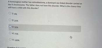 A homozygous mother has retinoblastoma, a dominant sex-linked disorder carried on
the X chromosome. The father does not have this disorder. What is the chance they
will have a child with this disorder?
1) 0%
2) 25%
3) 50%
4) 75%
5) 100%
Question ? (2 pointel