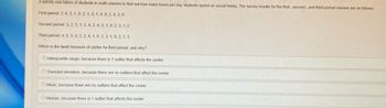 A survey was taken of students in math classes to find out how many hours per day students spend on social media. The survey results for the first-, second-, and third-period classes are as follows:
First period: 2, 4, 3, 1, 0, 2, 1, 3, 1, 4, 9, 2, 4, 3, 0
Second period: 3, 2, 3, 1, 3, 4, 2, 4, 3, 1, 0, 2, 3, 1,2
Third period: 4, 5, 3, 4, 2, 3, 4, 1, 8, 2, 3, 1, 0, 2, 1, 3
Which is the best measure of center for third period, and why?
O Interquartile range, because there is 1 outlier that affects the center
O Standard deviation, because there are no outliers that affect the center
O Mean, because there are no outliers that affect the center
O Median, because there is 1 outlier that affects the center