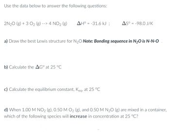 Use the data below to answer the following questions:
2N₂O(g) + 3 O₂ (g) --> 4 NO2 (g)
AHO-31.6 kJ;
b) Calculate the AGº at 25 °℃
a) Draw the best Lewis structure for N₂O Note: Bonding sequence in N₂O is N-N-O
AS°= -98.0 J/K
c) Calculate the equilibrium constant, Keq, at 25 °C
d) When 1.00 M NO₂ (g), 0.50 M O₂ (g), and 0.50 M N₂O (g) are mixed in a container,
which of the following species will increase in concentration at 25 °C?