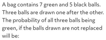 A bag contains 7 green and 5 black balls.
Three balls are drawn one after the other.
The probability of all three balls being
green, if the balls drawn are not replaced
will be: