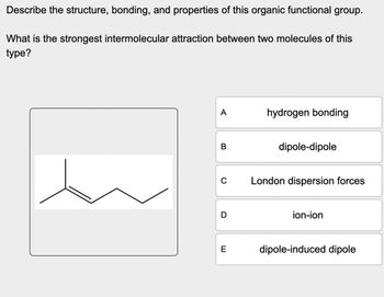 Describe the structure, bonding, and properties of this organic functional group.
What is the strongest intermolecular attraction between two molecules of this
type?
A
hydrogen bonding
B
0
D
dipole-dipole
London dispersion forces
E
ion-ion
dipole-induced dipole