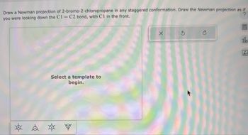 Draw a Newman projection of 2-bromo-2-chloropropane in any staggered conformation. Draw the Newman projection as if
you were looking down the C1-C2 bond, with C1 in the front.
Select a template to
begin.
* * *
อ
Ar