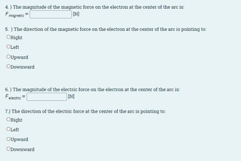 4.) The magnitude of the magnetic force on the electron at the center of the arc is:
Fmagnetic
[N]
5.) The direction of the magnetic force on the electron at the center of the arc is pointing to:
ORight
OLeft
OUpward
ODownward
6.) The magnitude of the electric force on the electron at the center of the arc is:
Fe
electric
[N]
7.) The direction of the electric force at the center of the arc is pointing to:
ORight
OLeft
OUpward
ODownward