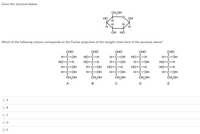 Given the structure below:
CH,OH
но
H.
OH
H
H
ОН НО
Which of the following choices corresponds to the Fischer projection of the straight-chain form of the pyranose above?
ÇHO
н-с-он
но-с-н
H-c-OH
н-с-он
ČH,OH
ҫно
но-с-н
но-с-н
н-с-он
н-с-он
ČH,OH
сно
н-с-он
н-с-он
но-с-н
н-с-он
CH,OH
сно
но-с-н
Н-с-он
но-с-н
H-c-OH
снон
ҫно
H-C-OH
но-с-н
но-с-н
H-c-OH
Снон
A
B
D
E
O A
OB
OC
O D
O E
