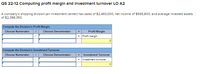 QS 22-12 ComputIng profit margin and Investment turnover LO A2
A company's shipping division (an investment center) has sales of $2,460,000, net income of $565,800, and average invested assets
of $2,388,350.
Compute the Division's Profit Margin.
Choose Numerator:
Choose Denominator:
Profit Margin
= Profit margin
Compute the Division's Investment Turnover.
Choose Numerator:
Choose Denominator:
Investment Turnover
Investment turnover
