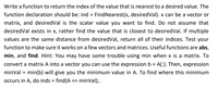 Write a function to return the index of the value that is nearest to a desired value. The
function declaration should be: ind = FindNearest(x, desiredVal). x can be a vector or
matrix, and desiredVal is the scalar value you want to find. Do not assume that
desiredVal exists in x, rather find the value that is closest to desiredVal. If multiple
values are the same distance from desiredVal, return all of their indices. Test your
function to make sure it works on a few vectors and matrices. Useful functions are abs,
min, and find. Hint: You may have some trouble using min when x is a matrix. To
convert a matrix A into a vector you can use the expression b = A(:). Then, expression
minVal = min(b) will give you the minimum value in A. To find where this minimum
occurs in A, do inds = find(A == minVal);.
