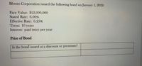 Bloom Corporation issued the following bond on January 1, 2022:
Face Value: $12,000,000
Stated Rate: 6.00%
Effective Rate: 6.25%
Term: 10 years
Interest: paid twice per year
Price of Bond
Is the bond issued at a discount or premium?
