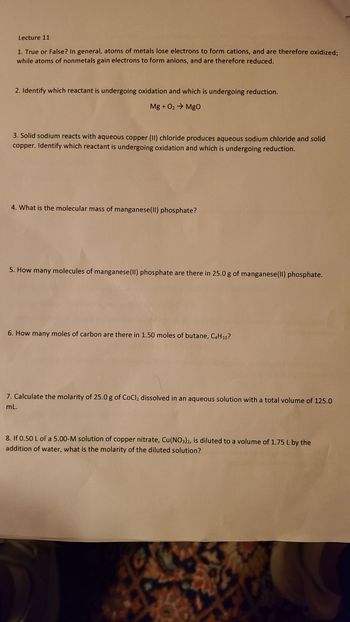 Lecture 11
1. True or False? In general, atoms of metals lose electrons to form cations, and are therefore oxidized;
while atoms of nonmetals gain electrons to form anions, and are therefore reduced.
2. Identify which reactant is undergoing oxidation and which is undergoing reduction.
Mg + O? ? MgO
3. Solid sodium reacts with aqueous copper (II) chloride produces aqueous sodium chloride and solid
copper. Identify which reactant is undergoing oxidation and which is undergoing reduction.
4. What is the molecular mass of manganese(II) phosphate?
5. How many molecules of manganese (II) phosphate are there in 25.0 g of manganese(II) phosphate.
6. How many moles of carbon are there in 1.50 moles of butane, C4H10?
7. Calculate the molarity of 25.0 g of CoCl? dissolved in an aqueous solution with a total volume of 125.0
mL.
8. If 0.50 L of a 5.00-M solution of copper nitrate, Cu(NO3)2, is diluted to a volume of 1.75 L by the
addition of water, what is the molarity of the diluted solution?