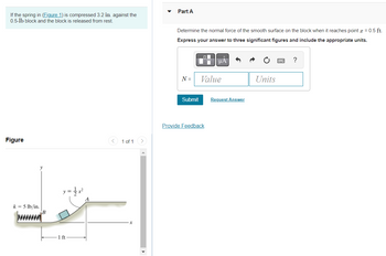 If the spring in (Figure 1) is compressed 3.2 in. against the
0.5-1b block and the block is released from rest.
Figure
1 of 1
k = 5 lb/in.
B
1 ft
Part A
Determine the normal force of the smooth surface on the block when it reaches point x = 0.5 ft.
Express your answer to three significant figures and include the appropriate units.
μÀ
?
N =
Value
Units
Submit
Provide Feedback
Request Answer