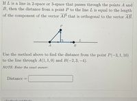 If L is a line in 2-space or 3-space that passes through the points A and
B, then the distance from a point P to the line L is equal to the length
of the component of the vector AP that is orthogonal to the vector AB.
A
В
Use the method above to find the distance from the point P(-3,1, 10)
to the line through A(1, 1,0) and B(-2,3, -4).
NOTE: Enter the exact answer.
Distance
OToxthook and Modia
