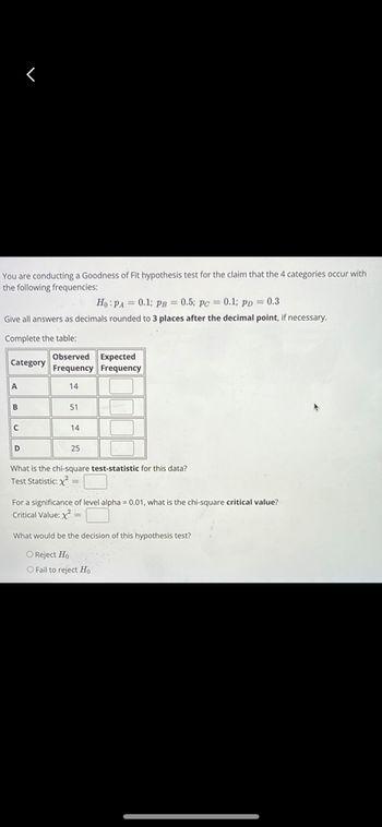 You are conducting a Goodness of Fit hypothesis test for the claim that the 4 categories occur with
the following frequencies:
Ho: PA= 0.1; PB = 0.5; pc = 0.1; pp = 0.3
Give all answers as decimals rounde o 3 places after the decimal point, if necessary.
Complete the table:
Category
A
B
D
Observed Expected
Frequency Frequency
14
51
14
25
What is the chi-square test-statistic for this data?
Test Statistic: x² =
For a significance of level alpha= 0.01, what is the chi-square critical value?
Critical Value: x² =
What would be the decision of this hypothesis test?
O Reject Ho
O Fail to reject Ho