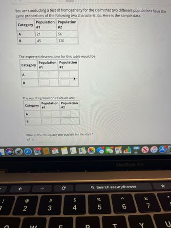 C
You are conducting a test of homogeneity for the claim that two different populations have the
same proportions of the following two characteristics. Here is the sample data.
Population Population
Category
A
B
The expected observations for this table would be
Population Population
Category #1
A
←
B
#1
21
45
Category #1
A
The resulting Pearson residuals are:
Population Population
B
2
12,960
What is the chi-square test-statistic for this data?
x²
14/
#2
56
120
# 3
3
#2
25
#2
с
C
$
4
4
D
Q Search securyBrowse
do L
%
MacBook Pro
5
T
6
&
Y
7
*
S
U
