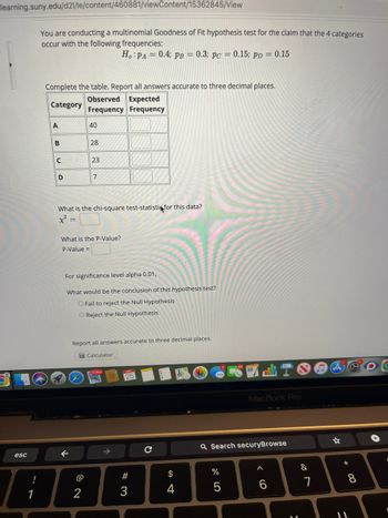 learning.suny.edu/d21/le/content/460881/viewContent/15362845/View
esc
!
You are conducting a multinomial Goodness of Fit hypothesis test for the claim that the 4 categories
occur with the following frequencies:
Ho: PA= 0.4; PB = 0.3; pc = 0.15; pp = 0.15
Complete the table. Report all answers accurate to three decimal places.
Category
Observed Expected
Frequency Frequency
A
B
C
D
40
28
←
23
What is the chi-square test-statistin for this data?
x² =
7
What is the P-Value?
P-Value =
2
For significance level alpha 0.01,
What would be the conclusion of this hypothesis test?
O Fail to reject the Null Hypothesis
O Reject the Null Hypothesis
Report all answers accurate to three decimal places.
Calculator
25
#3
$
4
16. C
Q Search securyBrowse
%
MacBook Pro
5
A
-
&
7
* 00
8