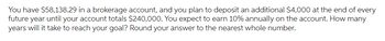 You have $58,138.29 in a brokerage account, and you plan to deposit an additional $4,000 at the end of every
future year until your account totals $240,000. You expect to earn 10% annually on the account. How many
years will it take to reach your goal? Round your answer to the nearest whole number.