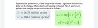 Estimate the parameters, if the fatigue life follows Lognormal distribution.
Data for the fatigue life (in terms of loading cycles) of 75 S-T aluminum
yielded the sample mean and variance as follows:
I = 26.75 million cycles
1
ux = exp(2 +
s2 = 360.0 (million cycles)?
ož = n3(a² – 1)
