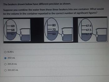 The beakers shown below have different precision as shown.
Suppose you combine the water from these three beakers into one container. What would
be the volume in the container reported to the correct number of significant figures?
-69
-68
-67
O 0.20 1
202 mL
201.8 mL
O 201.82 mL
-80
-70
-60
-67.6
-67.5
67.47