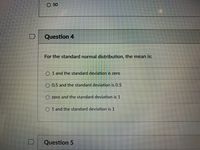 O 50
Question 4
For the standard normal distribution, the mean is:
O 1 and the standard deviation is zero
O 0.5 and the standard deviation is 0.5
O zero and the standard deviation is 1
O 1 and the standard deviation is 1
Question 5
