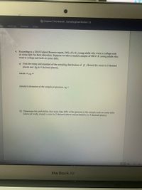 Chapter7 Homework SamplingDistribution (1)
ces
Mailings
Review
View
4. According to a 2019 Federal Reserve report, 54% of U.S. young adults who went to college took
on some debt for their education. Suppose we take a random sample of 400 U.S. young adults who
went to college and took on some debt,
a) Find the mean and standard of the sampling distribution of p .(Round the mean to 2 decimal
places and og to 4 decimal places).
mean = ua =
standard deviation of the sample proportion, og =
b) Determine the probability that more than 60% of the persons in the sample took on some debt.
(show all work, round z score to 2 decimal places and probability to 4 decimal places)
States)
MacBook Air
