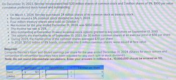 On December 31, 2023, Berclair Incorporated had 520 million shares of common stock and 3 million shares of 9%, $100 par value
cumulative preferred stock issued and outstanding.
On March 1, 2024, Berclair purchased 24 million shares of its common stock as treasury stock.
Berclair issued a 5% common stock dividend on July 1, 2024.
• Four million treasury shares were sold on October 1.
. Net income for the year ended December 31, 2024, was $850 million.
The income tax rate is 25%.
. Also outstanding at December 31 were incentive stock options granted to key executives on September 13, 2019.
The options are exercisable as of September 13, 2023, for 30 million common shares at an exercise price of $56 per share.
During 2024, the market price of the common shares averaged $70 per share
In 2020, $50.0 million of 8% bonds, convertible into 6 million common shares, were issued at face value.
Required:
Compute Berclair's basic and diluted earnings per share for the year ended December 31, 2024. (Shares for stock options and
conversion of convertible securities have been adjusted for any stock split or stock dividend.)
Note: Do not round intermediate calculations. Enter your answers in millions (i.e., 10,000,000 should be entered as 10).
Basic
Diluted
Numerator
501
Denominator
Earnings per Share
0