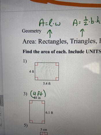 al
9
A=l.w A= 2.b.h
Geometry
↑
↑
Area: Rectangles, Triangles,
Find the area of each. Include UNITS
1)
4 ft
5.4 ft
3) (4 ft)
48 in
sal
09
5)
3 cm
6.1 ft