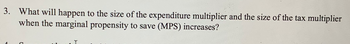 3. What will happen to the size of the expenditure multiplier and the size of the tax multiplier
when the marginal propensity to save (MPS) increases?